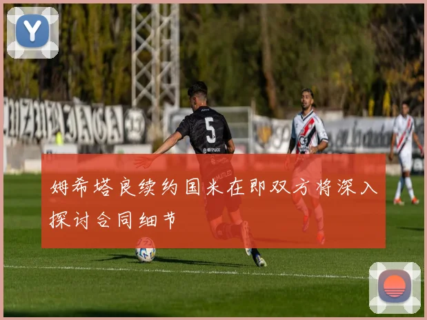 姆希塔良续约国米在即双方将深入探讨合同细节
