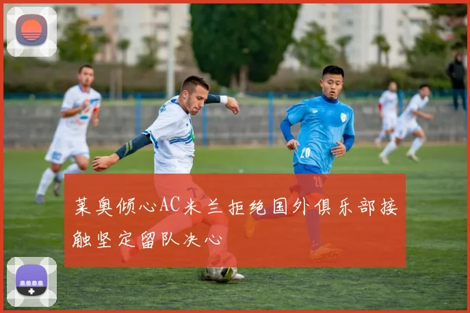 莱奥倾心AC米兰拒绝国外俱乐部接触坚定留队决心