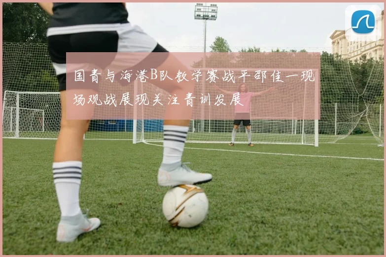 国青与海港B队教学赛战平邵佳一现场观战展现关注青训发展