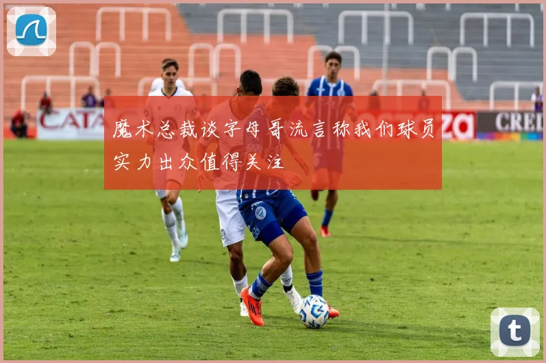 魔术总裁谈字母哥流言称我们球员实力出众值得关注