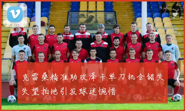 克雷桑精准助攻泽卡单刀机会错失失望拍地引发球迷惋惜