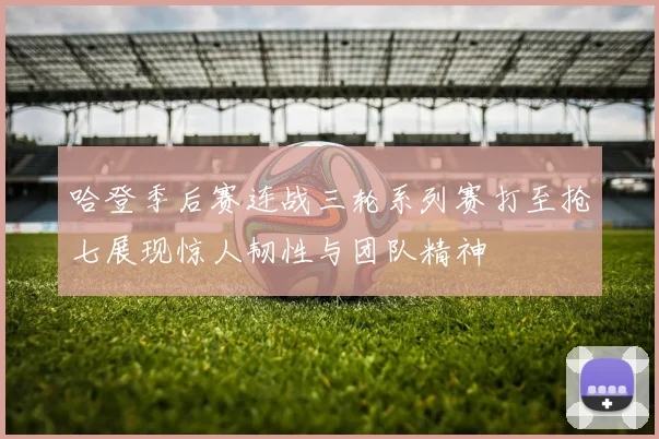 哈登季后赛连战三轮系列赛打至抢七展现惊人韧性与团队精神