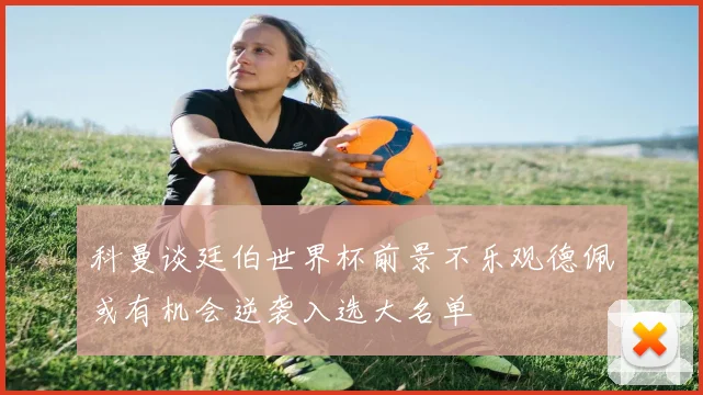 科曼谈廷伯世界杯前景不乐观德佩或有机会逆袭入选大名单