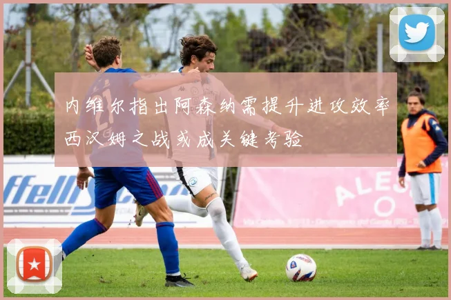 内维尔指出阿森纳需提升进攻效率西汉姆之战或成关键考验