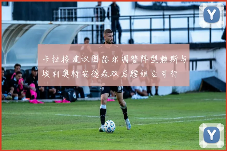卡拉格建议图赫尔调整阵型赖斯与埃利奥特安德森双后腰组合可行