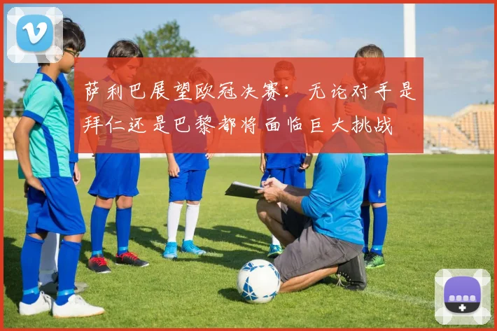 萨利巴展望欧冠决赛：无论对手是拜仁还是巴黎都将面临巨大挑战