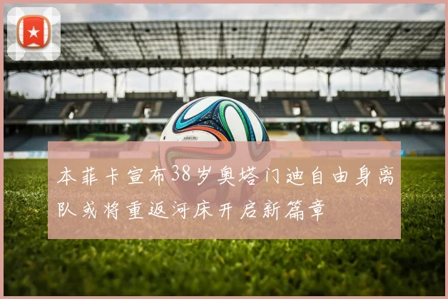 本菲卡宣布38岁奥塔门迪自由身离队或将重返河床开启新篇章