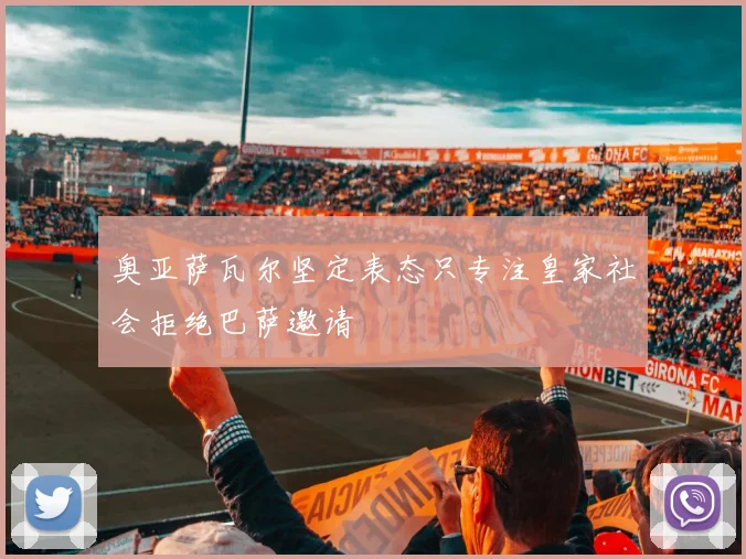 奥亚萨瓦尔坚定表态只专注皇家社会拒绝巴萨邀请