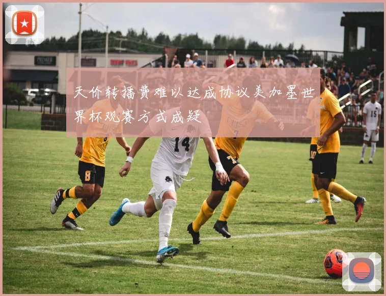 天价转播费难以达成协议美加墨世界杯观赛方式成疑