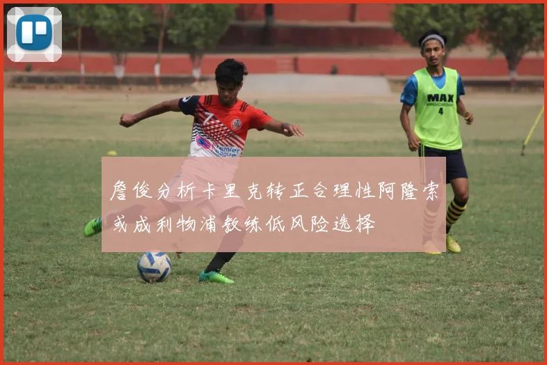 詹俊分析卡里克转正合理性阿隆索或成利物浦教练低风险选择