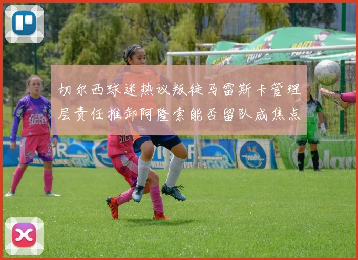 切尔西球迷热议叛徒马雷斯卡管理层责任推卸阿隆索能否留队成焦点
